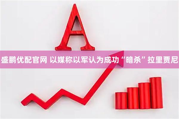 盛鹏优配官网 以媒称以军认为成功“暗杀”拉里贾尼