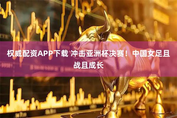权威配资APP下载 冲击亚洲杯决赛！中国女足且战且成长