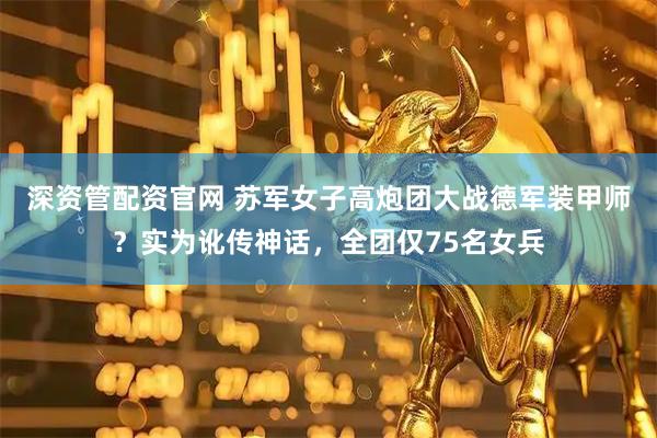 深资管配资官网 苏军女子高炮团大战德军装甲师？实为讹传神话，全团仅75名女兵