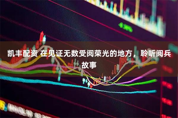 凯丰配资 在见证无数受阅荣光的地方，聆听阅兵故事