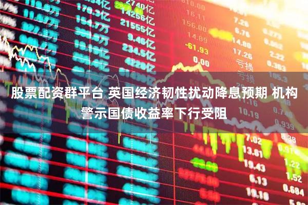 股票配资群平台 英国经济韧性扰动降息预期 机构警示国债收益率下行受阻
