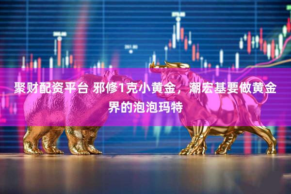 聚财配资平台 邪修1克小黄金，潮宏基要做黄金界的泡泡玛特