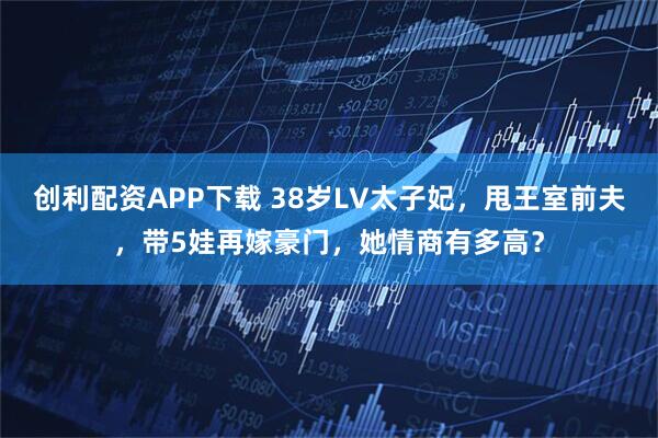 创利配资APP下载 38岁LV太子妃，甩王室前夫，带5娃再嫁豪门，她情商有多高？