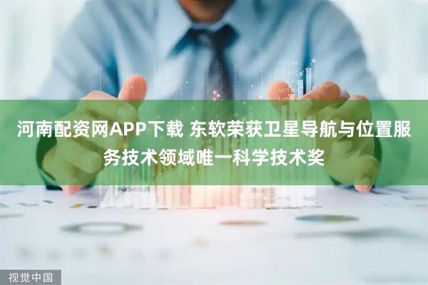 河南配资网APP下载 东软荣获卫星导航与位置服务技术领域唯一科学技术奖