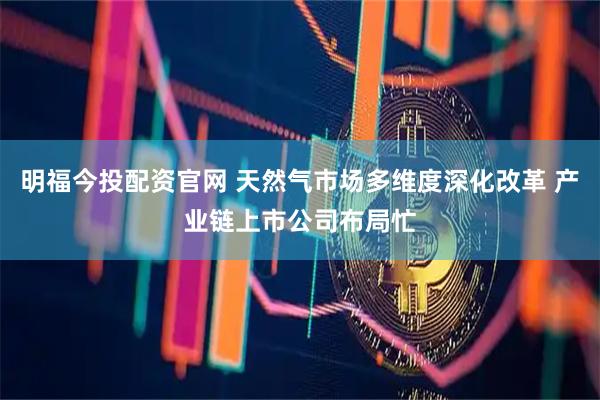 明福今投配资官网 天然气市场多维度深化改革 产业链上市公司布局忙