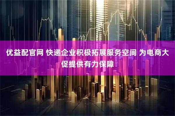 优益配官网 快递企业积极拓展服务空间 为电商大促提供有力保障