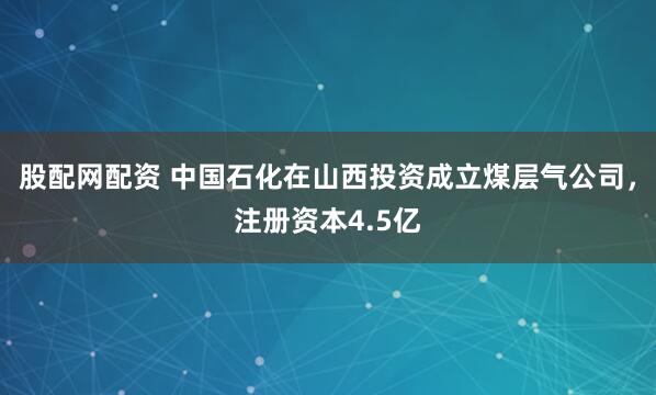 股配网配资 中国石化在山西投资成立煤层气公司，注册资本4.5亿