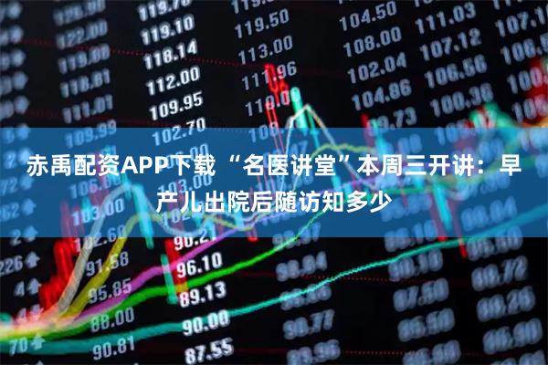 赤禹配资APP下载 “名医讲堂”本周三开讲：早产儿出院后随访知多少