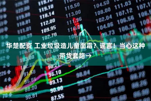 华楚配资 工业垃圾造儿童面霜？谣言！当心这种带货套路→