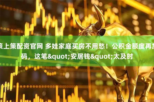 策上策配资官网 多娃家庭买房不用愁！公积金额度再加码，这笔"安居钱"太及时