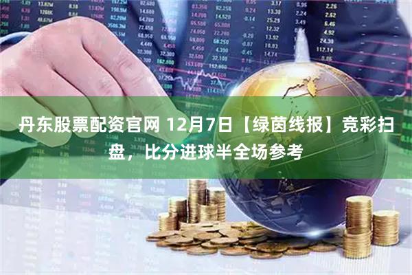 丹东股票配资官网 12月7日【绿茵线报】竞彩扫盘，比分进球半全场参考