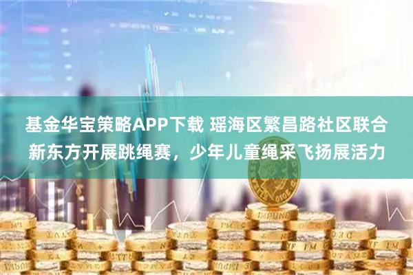 基金华宝策略APP下载 瑶海区繁昌路社区联合新东方开展跳绳赛，少年儿童绳采飞扬展活力