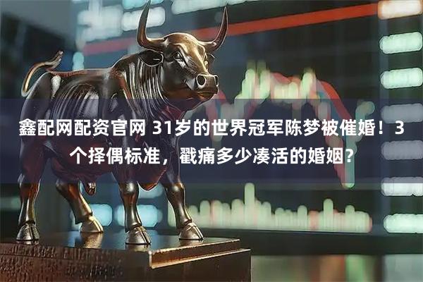 鑫配网配资官网 31岁的世界冠军陈梦被催婚！3个择偶标准，戳痛多少凑活的婚姻？