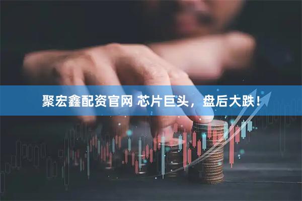 聚宏鑫配资官网 芯片巨头，盘后大跌！