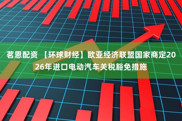 茗恩配资 【环球财经】欧亚经济联盟国家商定2026年进口电动汽车关税豁免措施