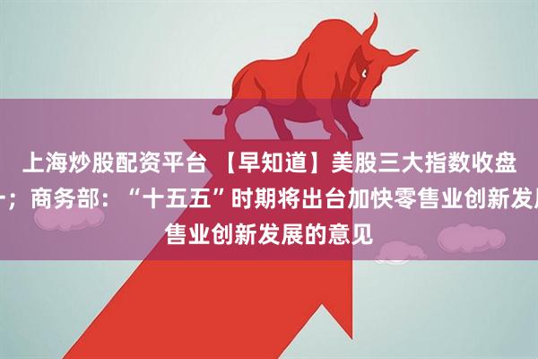 上海炒股配资平台 【早知道】美股三大指数收盘涨跌不一；商务部：“十五五”时期将出台加快零售业创新发展的意见
