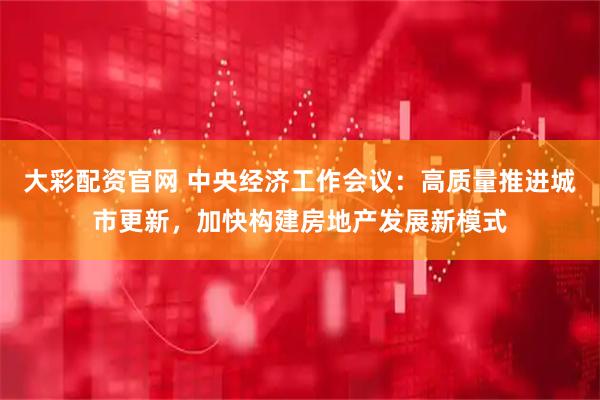大彩配资官网 中央经济工作会议：高质量推进城市更新，加快构建房地产发展新模式