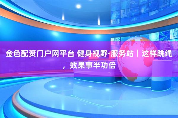 金色配资门户网平台 健身视野·服务站｜这样跳绳，效果事半功倍