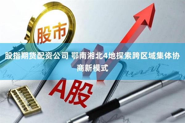 股指期货配资公司 鄂南湘北4地探索跨区域集体协商新模式