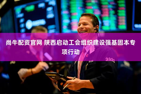 尚牛配资官网 陕西启动工会组织建设强基固本专项行动