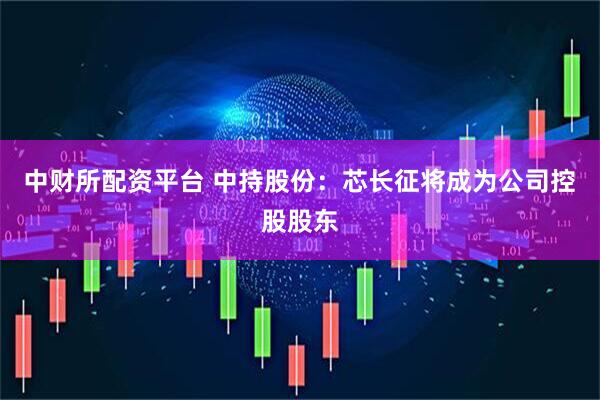 中财所配资平台 中持股份：芯长征将成为公司控股股东