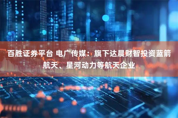 百胜证券平台 电广传媒：旗下达晨财智投资蓝箭航天、星河动力等航天企业