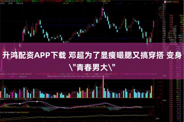 升鸿配资APP下载 邓超为了显瘦嘬腮又搞穿搭 变身＂青春男大＂