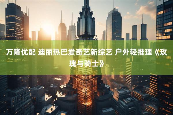 万隆优配 迪丽热巴爱奇艺新综艺 户外轻推理《玫瑰与骑士》