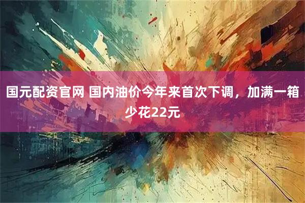 国元配资官网 国内油价今年来首次下调，加满一箱少花22元