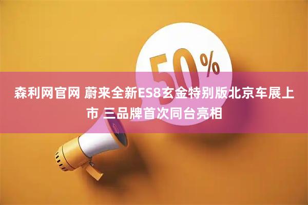 森利网官网 蔚来全新ES8玄金特别版北京车展上市 三品牌首次同台亮相
