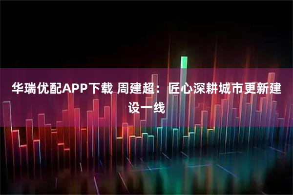 华瑞优配APP下载 周建超：匠心深耕城市更新建设一线