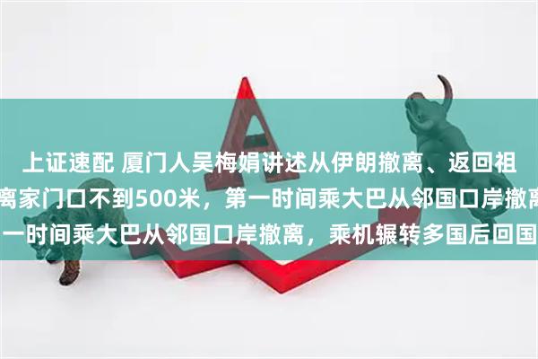 上证速配 厦门人吴梅娟讲述从伊朗撤离、返回祖国的62小时：爆炸点离家门口不到500米，第一时间乘大巴从邻国口岸撤离，乘机辗转多国后回国