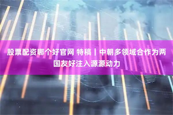 股票配资哪个好官网 特稿｜中朝多领域合作为两国友好注入源源动力