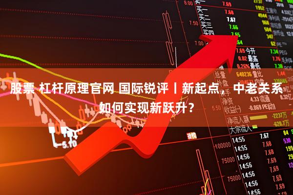 股票 杠杆原理官网 国际锐评丨新起点，中老关系如何实现新跃升？