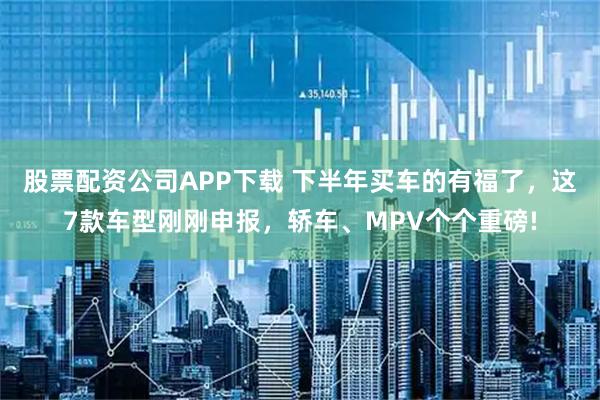 股票配资公司APP下载 下半年买车的有福了，这7款车型刚刚申报，轿车、MPV个个重磅!