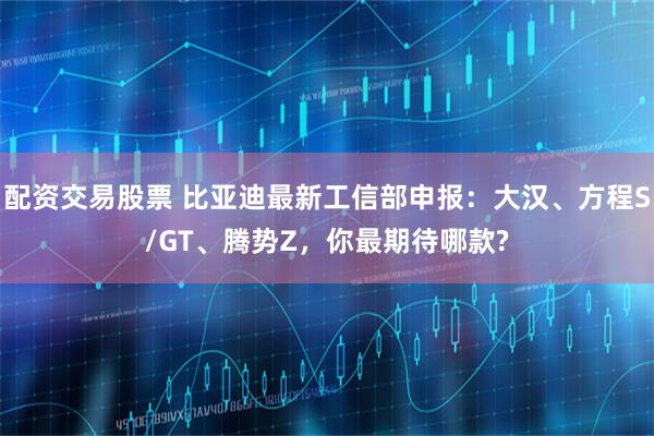 配资交易股票 比亚迪最新工信部申报：大汉、方程S/GT、腾势Z，你最期待哪款?
