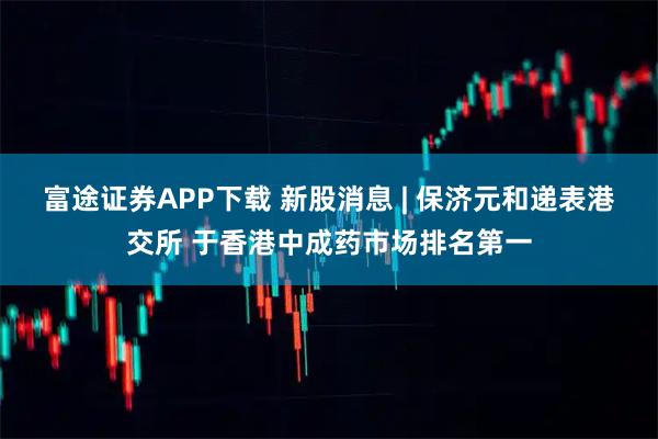 富途证券APP下载 新股消息 | 保济元和递表港交所 于香港中成药市场排名第一