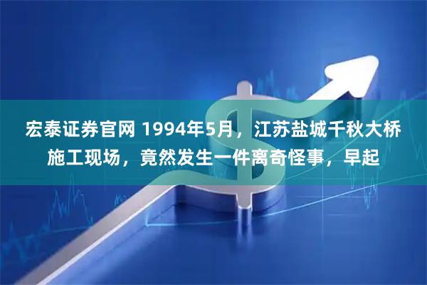宏泰证券官网 1994年5月，江苏盐城千秋大桥施工现场，竟然发生一件离奇怪事，早起